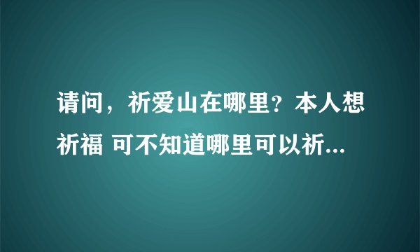 请问，祈爱山在哪里？本人想祈福 可不知道哪里可以祈福。所以想请大家帮帮忙。谢谢了！