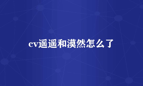 cv遥遥和漠然怎么了