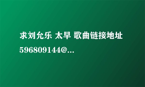 求刘允乐 太早 歌曲链接地址 596809144@qq.com