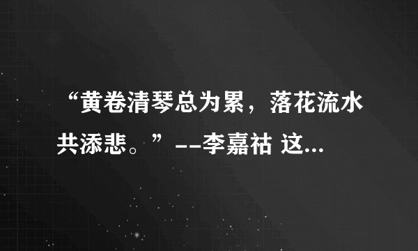 “黄卷清琴总为累，落花流水共添悲。”--李嘉祜 这句诗怎么理解？谢谢。