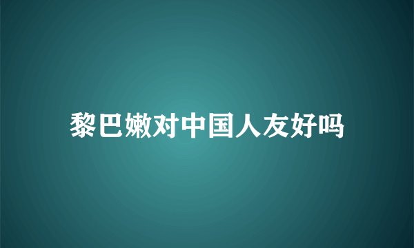 黎巴嫩对中国人友好吗