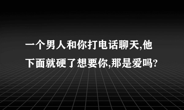 一个男人和你打电话聊天,他下面就硬了想要你,那是爱吗?