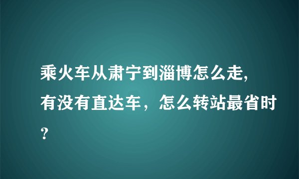 乘火车从肃宁到淄博怎么走,有没有直达车，怎么转站最省时？