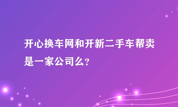 开心换车网和开新二手车帮卖是一家公司么？