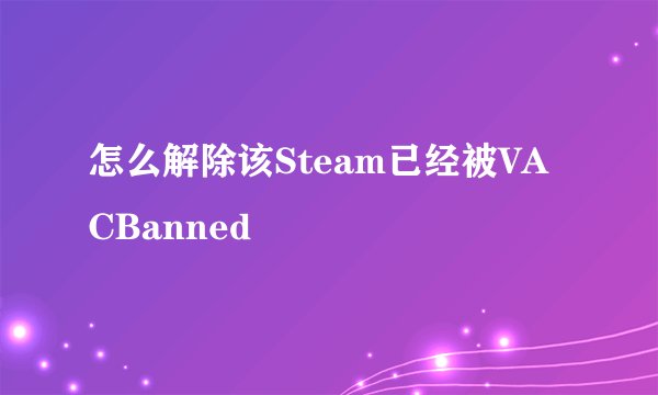 怎么解除该Steam已经被VACBanned