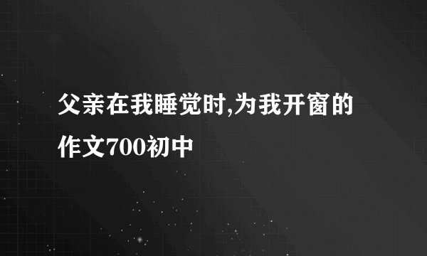 父亲在我睡觉时,为我开窗的作文700初中