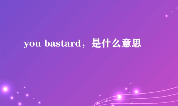 you bastard，是什么意思