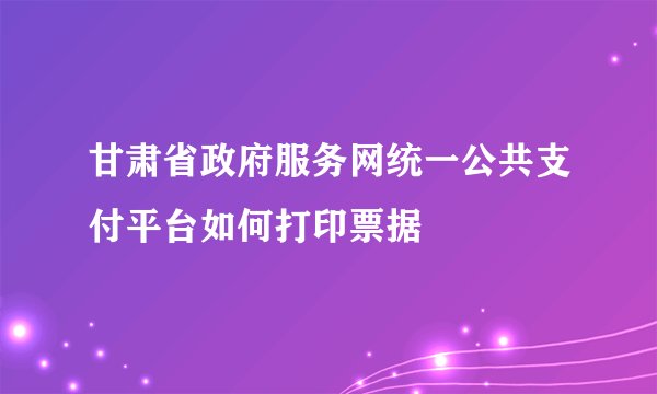 甘肃省政府服务网统一公共支付平台如何打印票据