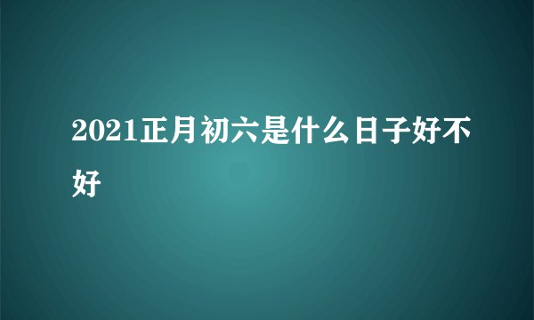 2021正月初六是什么日子好不好