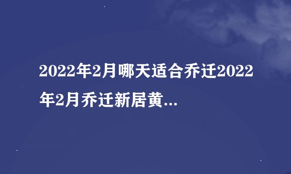 2022年2月哪天适合乔迁2022年2月乔迁新居黄道吉日一览表