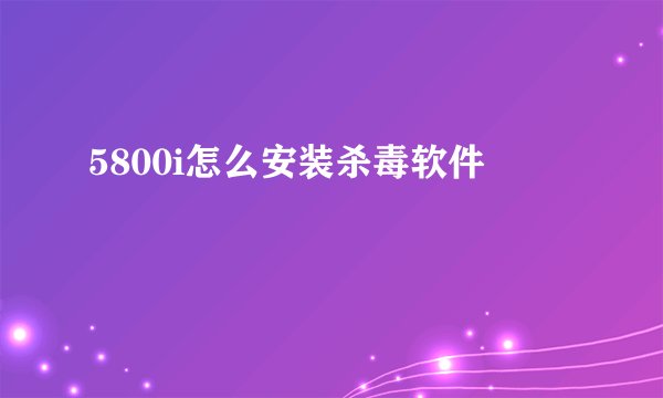 5800i怎么安装杀毒软件