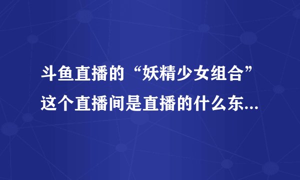 斗鱼直播的“妖精少女组合”这个直播间是直播的什么东西？里面那个“狗哥”每次直播都出现，而且为什么里