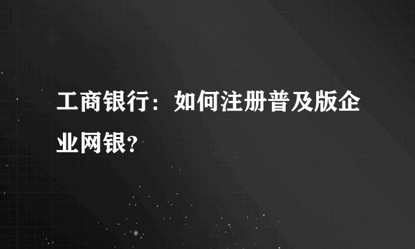 工商银行：如何注册普及版企业网银？