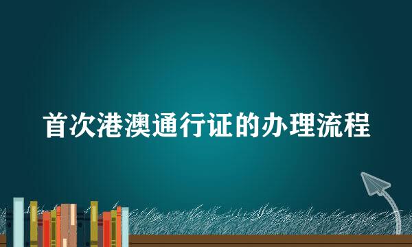 首次港澳通行证的办理流程