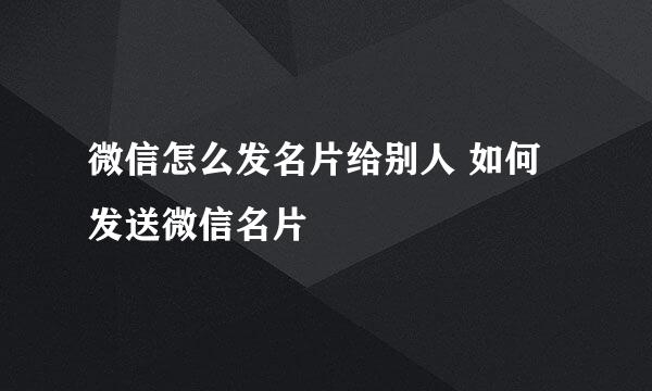微信怎么发名片给别人 如何发送微信名片