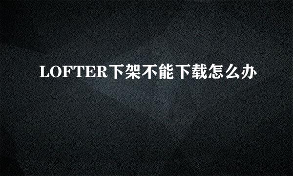 LOFTER下架不能下载怎么办