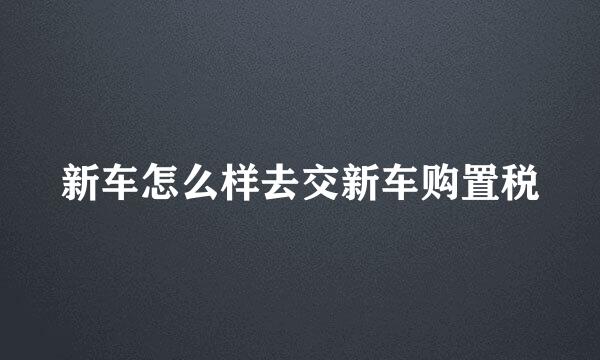 新车怎么样去交新车购置税