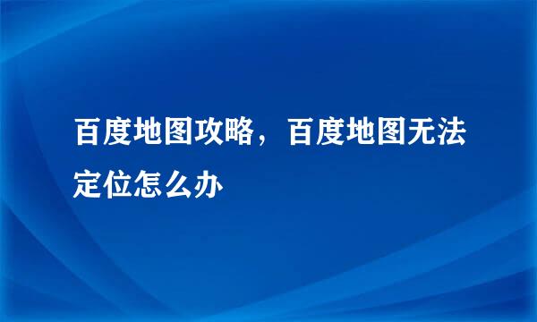 百度地图攻略，百度地图无法定位怎么办