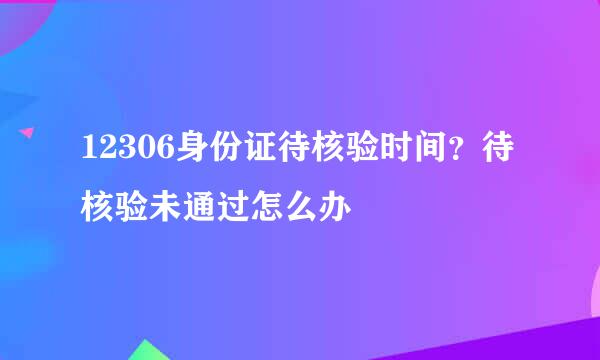 12306身份证待核验时间？待核验未通过怎么办