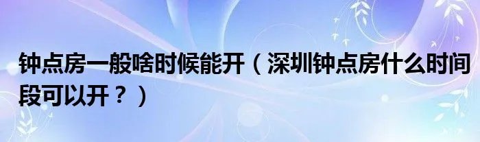 钟点房一般啥时候能开（深圳钟点房什么时间段可以开？）