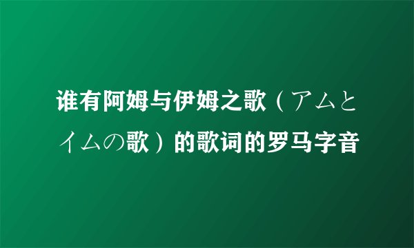 谁有阿姆与伊姆之歌（アムとイムの歌）的歌词的罗马字音
