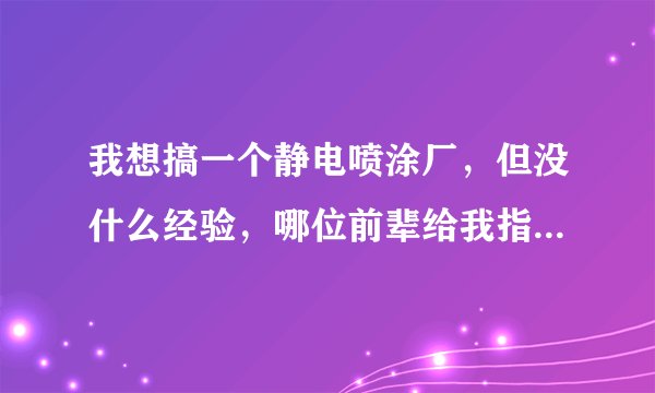 我想搞一个静电喷涂厂，但没什么经验，哪位前辈给我指点指点！不胜感激！