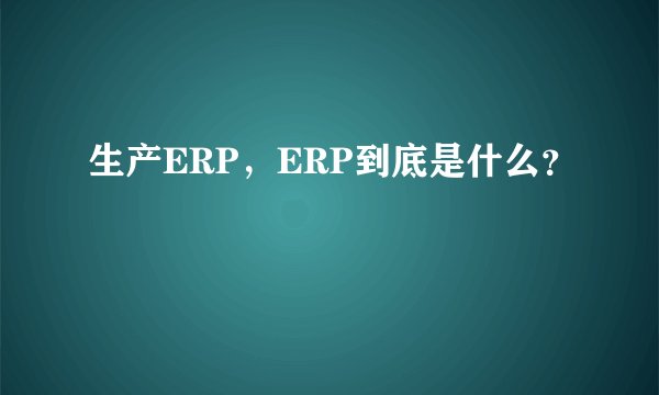 生产ERP,ERP到底是什么?