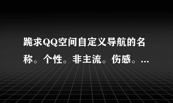 跪求QQ空间自定义导航的名称。个性。非主流。伤感。。。。。
