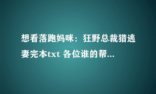 想看落跑妈咪：狂野总裁猎逃妻完本txt 各位谁的帮忙发下，3051124696谢谢