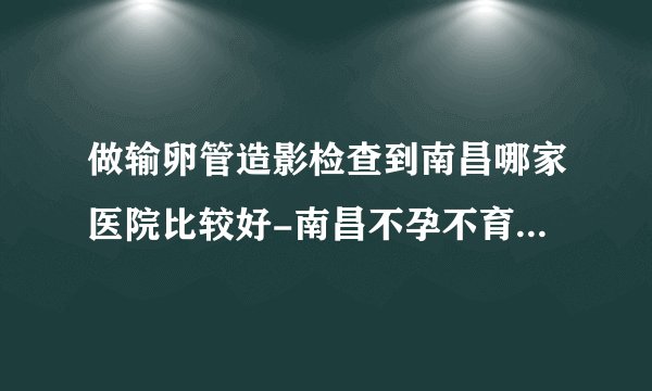 做输卵管造影检查到南昌哪家医院比较好-南昌不孕不育医院排名