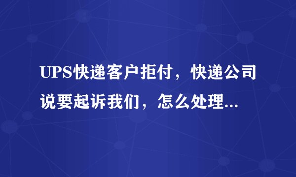 UPS快递客户拒付,快递公司说要起诉我们,怎么处理?!!!急啊!!!