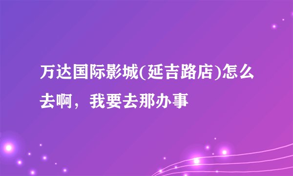 万达国际影城(延吉路店)怎么去啊，我要去那办事