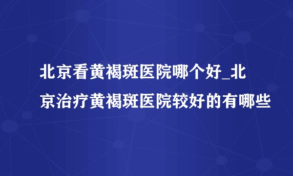 北京看黄褐斑医院哪个好_北京治疗黄褐斑医院较好的有哪些