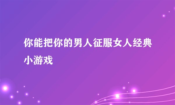 你能把你的男人征服女人经典小游戏