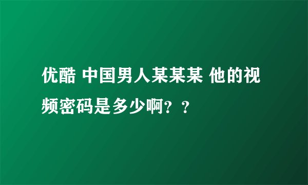 优酷 中国男人某某某 他的视频密码是多少啊？？
