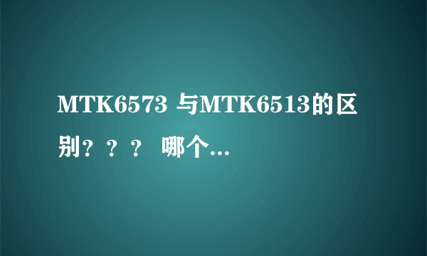 MTK6573 与MTK6513的区别？？？ 哪个好？？？