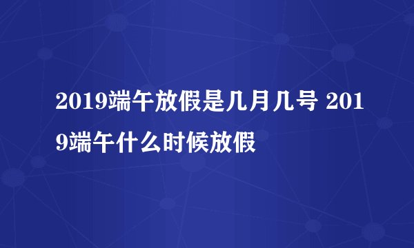 2019端午放假是几月几号 2019端午什么时候放假