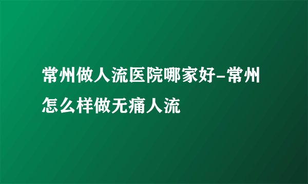 常州做人流医院哪家好-常州怎么样做无痛人流