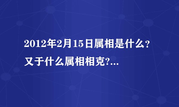 2012年2月15日属相是什么?又于什么属相相克?(我朋友家搬家急用!!!!!!!!!!!!!!!!!!!!)