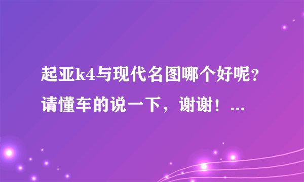 起亚k4与现代名图哪个好呢？请懂车的说一下，谢谢！（车型在15万左右，车托滚出）