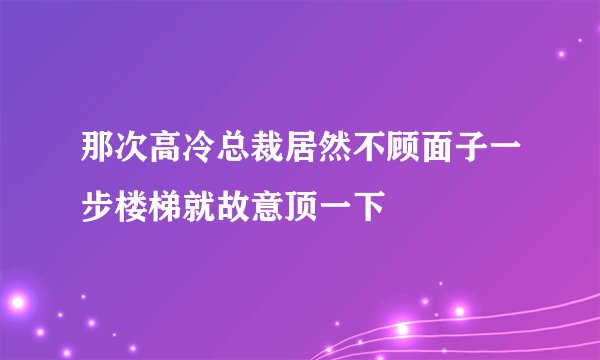 那次高冷总裁居然不顾面子一步楼梯就故意顶一下