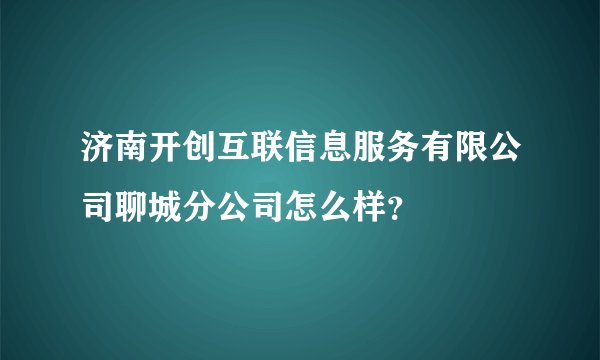 济南开创互联信息服务有限公司聊城分公司怎么样？