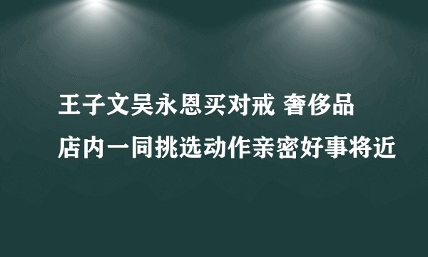 王子文吴永恩买对戒 奢侈品店内一同挑选动作亲密好事将近
