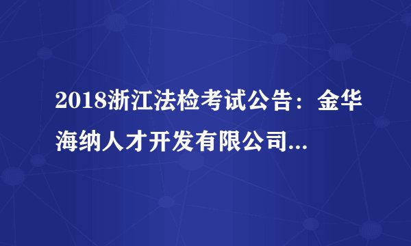 2018浙江法检考试公告:金华海纳人才开发有限公司招聘若干人公告(派往金华市婺城区人民法院)