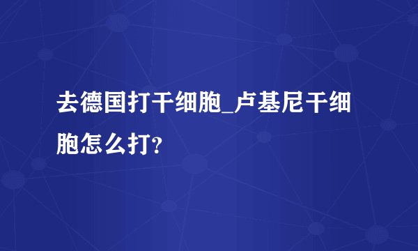 去德国打干细胞_卢基尼干细胞怎么打?