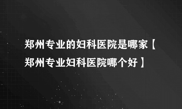 郑州专业的妇科医院是哪家【郑州专业妇科医院哪个好】