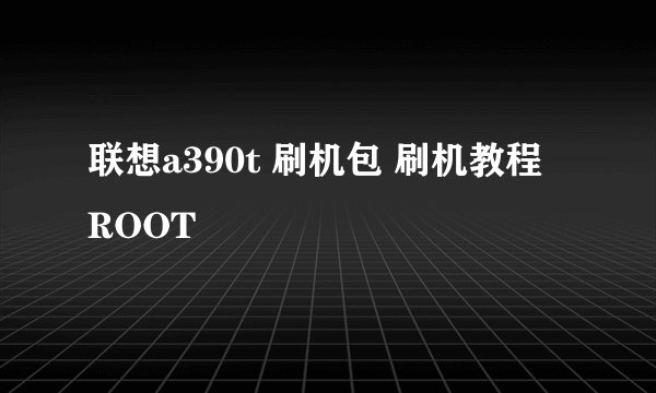 联想a390t 刷机包 刷机教程 ROOT