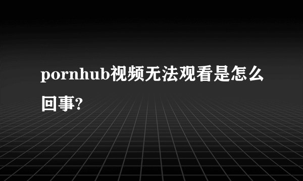 pornhub视频无法观看是怎么回事?
