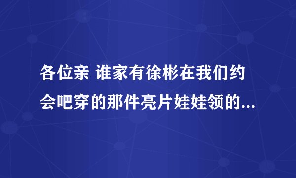 各位亲 谁家有徐彬在我们约会吧穿的那件亮片娃娃领的衣服啊 非常感谢！！！ 徐彬的网店有吗？