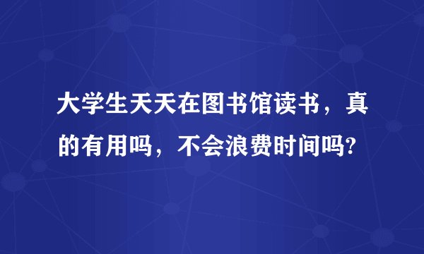 大学生天天在图书馆读书，真的有用吗，不会浪费时间吗?